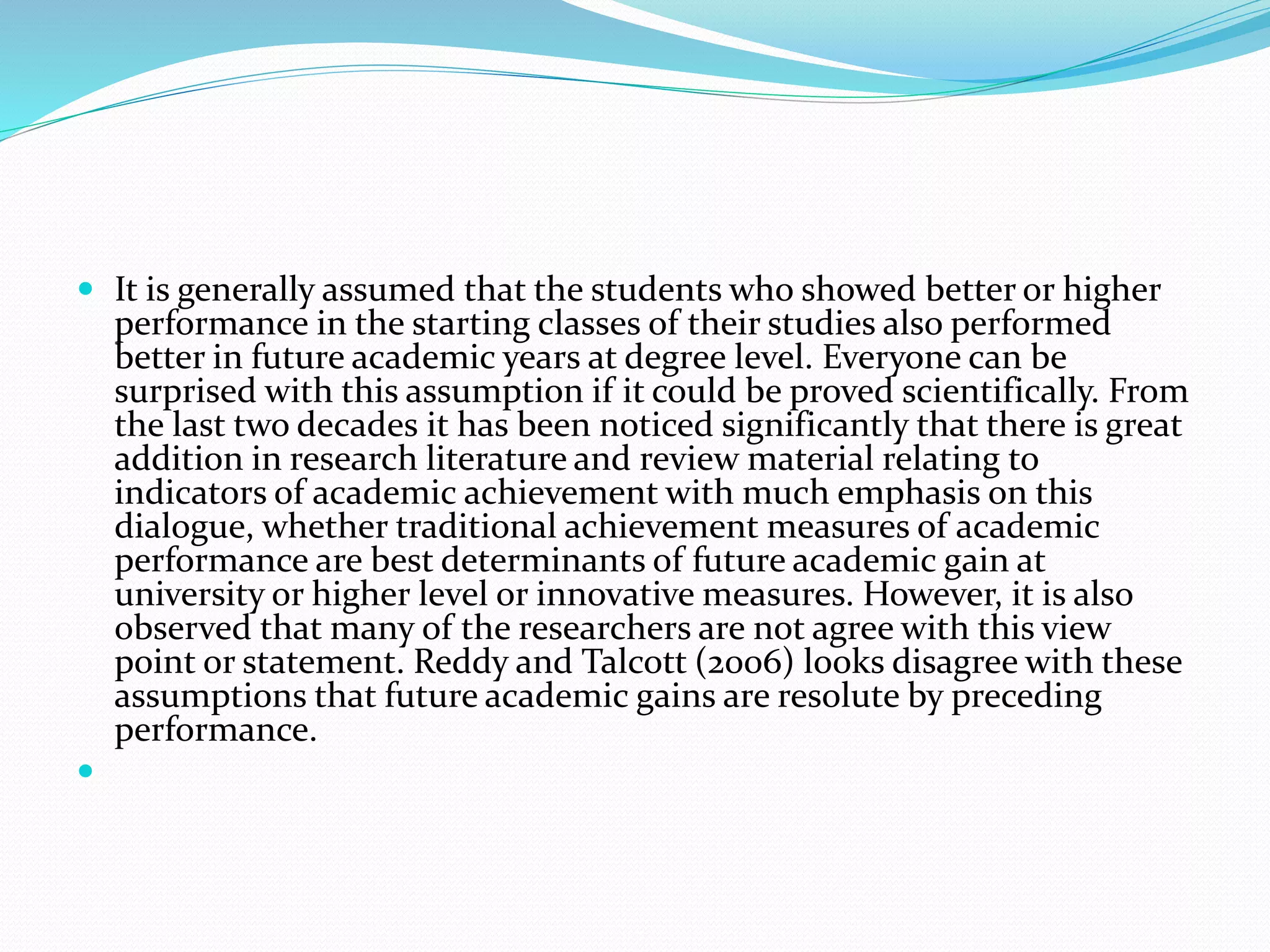 It is generally assumed that the students who showed better or higher
performance in the starting classes of their studies also performed
better in future academic years at degree level. Everyone can be
surprised with this assumption if it could be proved scientifically. From
the last two decades it has been noticed significantly that there is great
addition in research literature and review material relating to
indicators of academic achievement with much emphasis on this
dialogue, whether traditional achievement measures of academic
performance are best determinants of future academic gain at
university or higher level or innovative measures. However, it is also
observed that many of the researchers are not agree with this view
point or statement. Reddy and Talcott (2006) looks disagree with these
assumptions that future academic gains are resolute by preceding
performance.

 