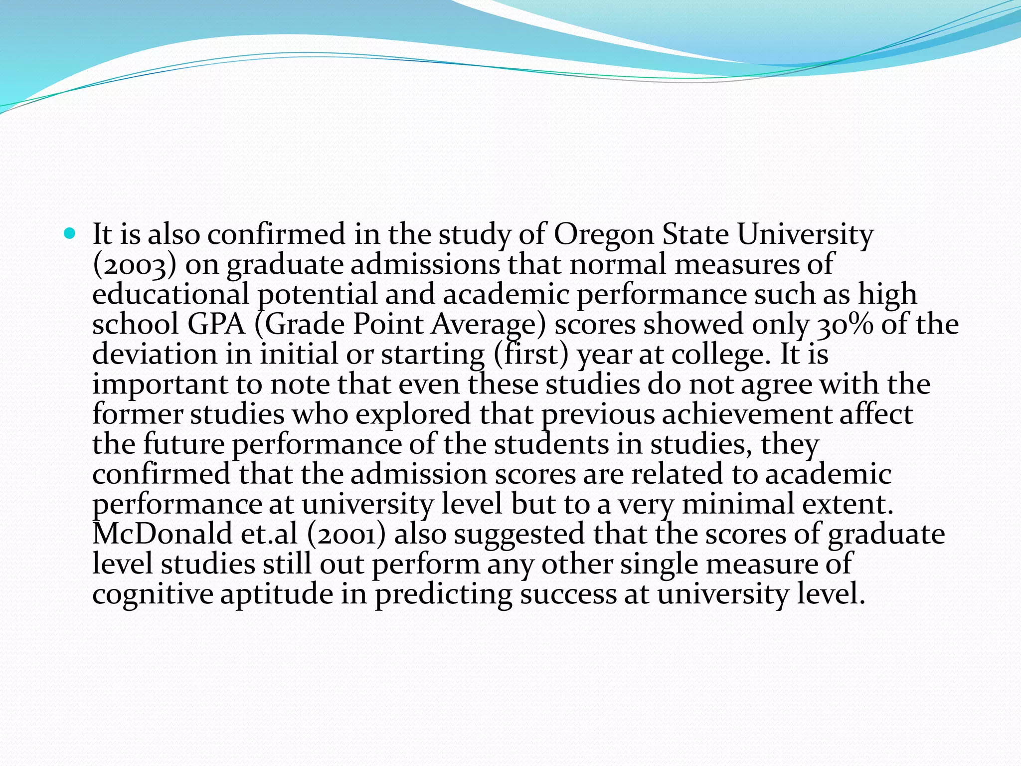  It is also confirmed in the study of Oregon State University
(2003) on graduate admissions that normal measures of
educational potential and academic performance such as high
school GPA (Grade Point Average) scores showed only 30% of the
deviation in initial or starting (first) year at college. It is
important to note that even these studies do not agree with the
former studies who explored that previous achievement affect
the future performance of the students in studies, they
confirmed that the admission scores are related to academic
performance at university level but to a very minimal extent.
McDonald et.al (2001) also suggested that the scores of graduate
level studies still out perform any other single measure of
cognitive aptitude in predicting success at university level.
 