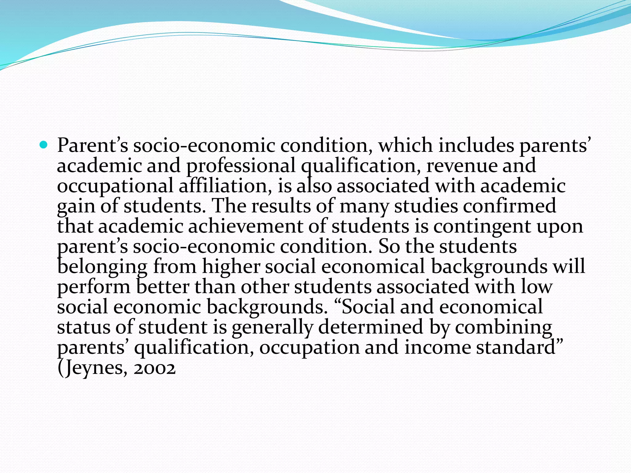  Parent’s socio-economic condition, which includes parents’
academic and professional qualification, revenue and
occupational affiliation, is also associated with academic
gain of students. The results of many studies confirmed
that academic achievement of students is contingent upon
parent’s socio-economic condition. So the students
belonging from higher social economical backgrounds will
perform better than other students associated with low
social economic backgrounds. “Social and economical
status of student is generally determined by combining
parents’ qualification, occupation and income standard”
(Jeynes, 2002
 