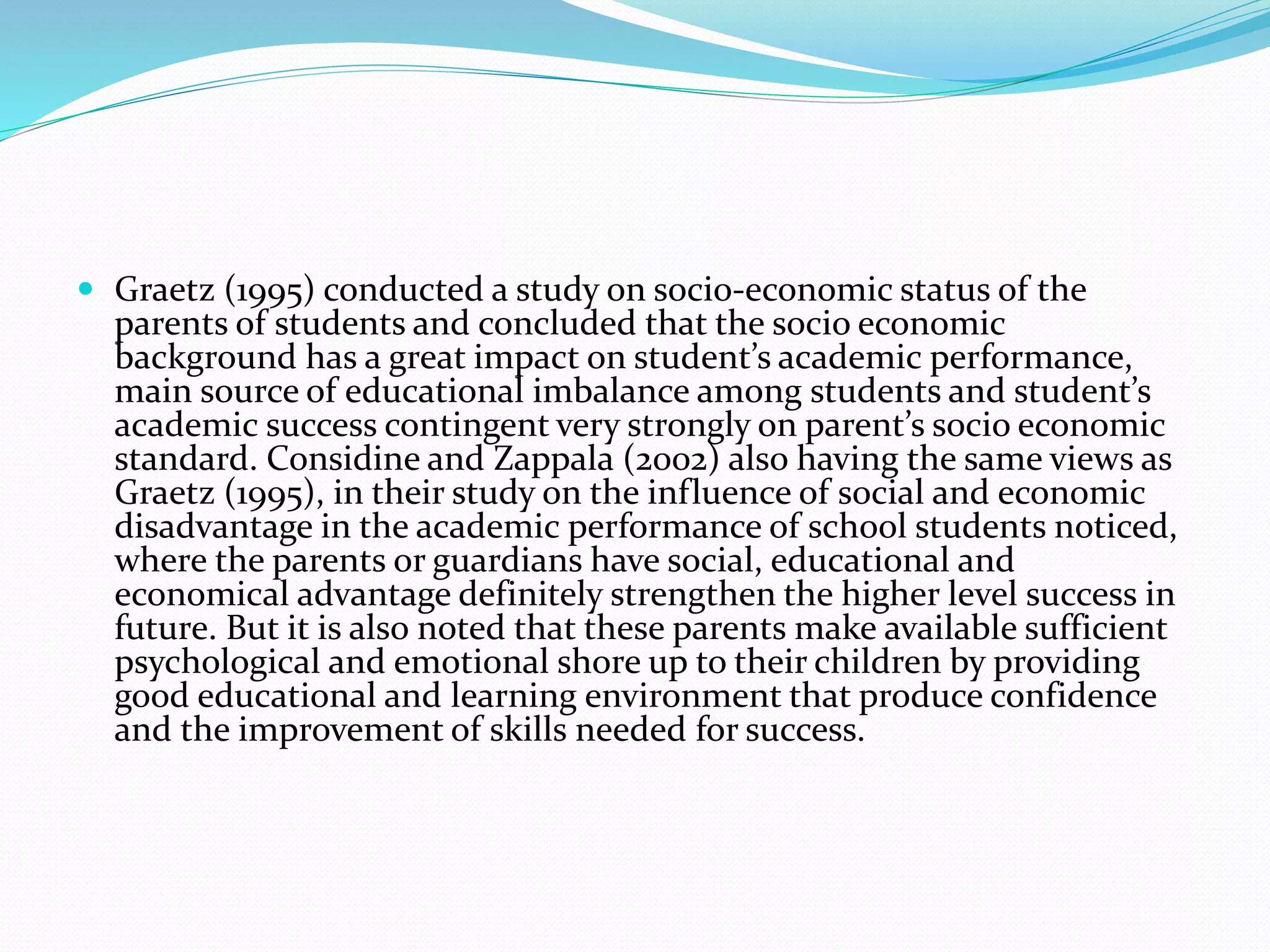  Graetz (1995) conducted a study on socio-economic status of the
parents of students and concluded that the socio economic
background has a great impact on student’s academic performance,
main source of educational imbalance among students and student’s
academic success contingent very strongly on parent’s socio economic
standard. Considine and Zappala (2002) also having the same views as
Graetz (1995), in their study on the influence of social and economic
disadvantage in the academic performance of school students noticed,
where the parents or guardians have social, educational and
economical advantage definitely strengthen the higher level success in
future. But it is also noted that these parents make available sufficient
psychological and emotional shore up to their children by providing
good educational and learning environment that produce confidence
and the improvement of skills needed for success.
 