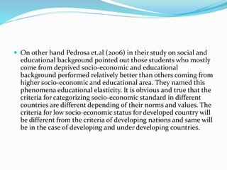  On other hand Pedrosa et.al (2006) in their study on social and
educational background pointed out those students who mostly
come from deprived socio-economic and educational
background performed relatively better than others coming from
higher socio-economic and educational area. They named this
phenomena educational elasticity. It is obvious and true that the
criteria for categorizing socio-economic standard in different
countries are different depending of their norms and values. The
criteria for low socio-economic status for developed country will
be different from the criteria of developing nations and same will
be in the case of developing and under developing countries.
 