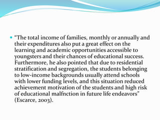  “The total income of families, monthly or annually and
their expenditures also put a great effect on the
learning and academic opportunities accessible to
youngsters and their chances of educational success.
Furthermore, he also pointed that due to residential
stratification and segregation, the students belonging
to low-income backgrounds usually attend schools
with lower funding levels, and this situation reduced
achievement motivation of the students and high risk
of educational malfnction in future life endeavors”
(Escarce, 2003).
 