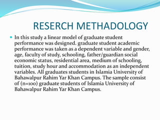 RESERCH METHADOLOGY
 In this study a linear model of graduate student
performance was designed. graduate student academic
performance was taken as a dependent variable and gender,
age, faculty of study, schooling, father/guardian social
economic status, residential area, medium of schooling,
tuition, study hour and accommodation as an independent
variables. All graduates students in Islamia University of
Bahawalpur Rahim Yar Khan Campus. The sample consist
of (n=100) graduate students of Islamia University of
Bahawalpur Rahim Yar Khan Campus.
 