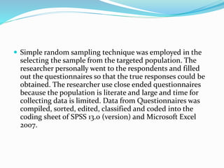  Simple random sampling technique was employed in the
selecting the sample from the targeted population. The
researcher personally went to the respondents and filled
out the questionnaires so that the true responses could be
obtained. The researcher use close ended questionnaires
because the population is literate and large and time for
collecting data is limited. Data from Questionnaires was
compiled, sorted, edited, classified and coded into the
coding sheet of SPSS 13.0 (version) and Microsoft Excel
2007.
 