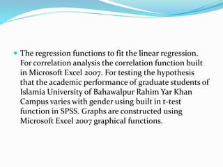  The regression functions to fit the linear regression.
For correlation analysis the correlation function built
in Microsoft Excel 2007. For testing the hypothesis
that the academic performance of graduate students of
Islamia University of Bahawalpur Rahim Yar Khan
Campus varies with gender using built in t-test
function in SPSS. Graphs are constructed using
Microsoft Excel 2007 graphical functions.
 