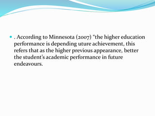  . According to Minnesota (2007) “the higher education
performance is depending uture achievement, this
refers that as the higher previous appearance, better
the student’s academic performance in future
endeavours.
 