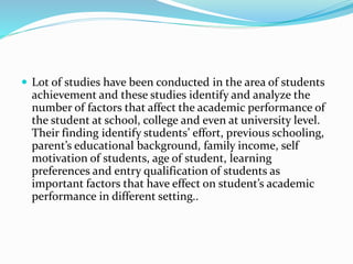  Lot of studies have been conducted in the area of students
achievement and these studies identify and analyze the
number of factors that affect the academic performance of
the student at school, college and even at university level.
Their finding identify students’ effort, previous schooling,
parent’s educational background, family income, self
motivation of students, age of student, learning
preferences and entry qualification of students as
important factors that have effect on student’s academic
performance in different setting..
 
