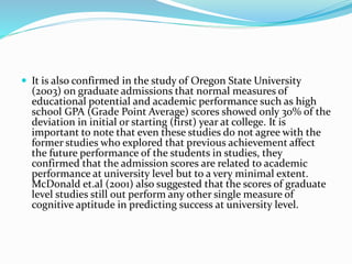  It is also confirmed in the study of Oregon State University
(2003) on graduate admissions that normal measures of
educational potential and academic performance such as high
school GPA (Grade Point Average) scores showed only 30% of the
deviation in initial or starting (first) year at college. It is
important to note that even these studies do not agree with the
former studies who explored that previous achievement affect
the future performance of the students in studies, they
confirmed that the admission scores are related to academic
performance at university level but to a very minimal extent.
McDonald et.al (2001) also suggested that the scores of graduate
level studies still out perform any other single measure of
cognitive aptitude in predicting success at university level.
 