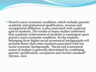  Parent’s socio-economic condition, which includes parents’
academic and professional qualification, revenue and
occupational affiliation, is also associated with academic
gain of students. The results of many studies confirmed
that academic achievement of students is contingent upon
parent’s socio-economic condition. So the students
belonging from higher social economical backgrounds will
perform better than other students associated with low
social economic backgrounds. “Social and economical
status of student is generally determined by combining
parents’ qualification, occupation and income standard”
(Jeynes, 2002
 