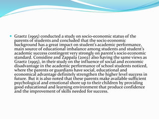  Graetz (1995) conducted a study on socio-economic status of the
parents of students and concluded that the socio economic
background has a great impact on student’s academic performance,
main source of educational imbalance among students and student’s
academic success contingent very strongly on parent’s socio economic
standard. Considine and Zappala (2002) also having the same views as
Graetz (1995), in their study on the influence of social and economic
disadvantage in the academic performance of school students noticed,
where the parents or guardians have social, educational and
economical advantage definitely strengthen the higher level success in
future. But it is also noted that these parents make available sufficient
psychological and emotional shore up to their children by providing
good educational and learning environment that produce confidence
and the improvement of skills needed for success.
 