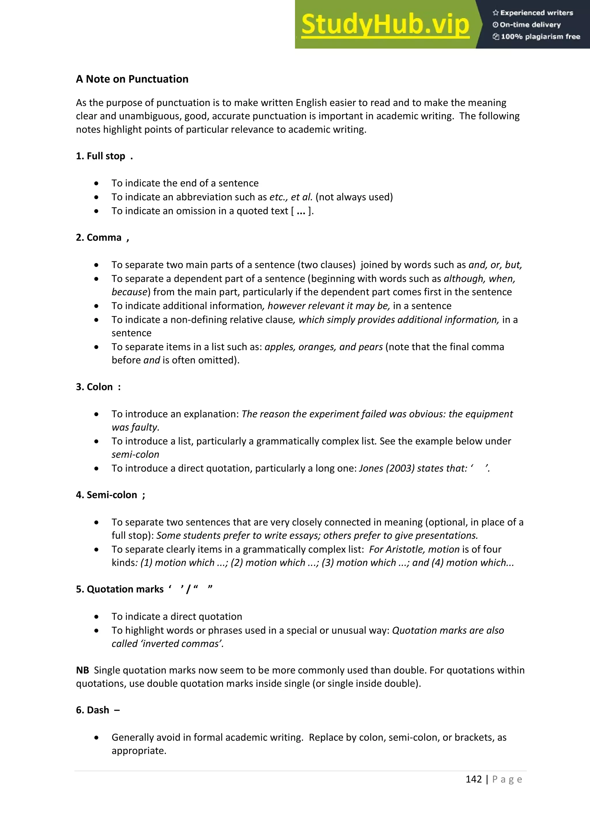 142 | P a g e
A Note on Punctuation
As the purpose of punctuation is to make written English easier to read and to make the meaning
clear and unambiguous, good, accurate punctuation is important in academic writing. The following
notes highlight points of particular relevance to academic writing.
1. Full stop .
• To indicate the end of a sentence
• To indicate an abbreviation such as etc., et al. (not always used)
• To indicate an omission in a quoted text [ ... ].
2. Comma ,
• To separate two main parts of a sentence (two clauses) joined by words such as and, or, but,
• To separate a dependent part of a sentence (beginning with words such as although, when,
because) from the main part, particularly if the dependent part comes first in the sentence
• To indicate additional information, however relevant it may be, in a sentence
• To indicate a non-defining relative clause, which simply provides additional information, in a
sentence
• To separate items in a list such as: apples, oranges, and pears (note that the final comma
before and is often omitted).
3. Colon :
• To introduce an explanation: The reason the experiment failed was obvious: the equipment
was faulty.
• To introduce a list, particularly a grammatically complex list. See the example below under
semi-colon
• To introduce a direct quotation, particularly a long one: Jones (2003) states that: ‘ ’.
4. Semi-colon ;
• To separate two sentences that are very closely connected in meaning (optional, in place of a
full stop): Some students prefer to write essays; others prefer to give presentations.
• To separate clearly items in a grammatically complex list: For Aristotle, motion is of four
kinds: (1) motion which ...; (2) motion which ...; (3) motion which ...; and (4) motion which...
5. Quotation marks ‘ ’ / “ ”
• To indicate a direct quotation
• To highlight words or phrases used in a special or unusual way: Quotation marks are also
called ‘inverted commas’.
NB Single quotation marks now seem to be more commonly used than double. For quotations within
quotations, use double quotation marks inside single (or single inside double).
6. Dash –
• Generally avoid in formal academic writing. Replace by colon, semi-colon, or brackets, as
appropriate.
 