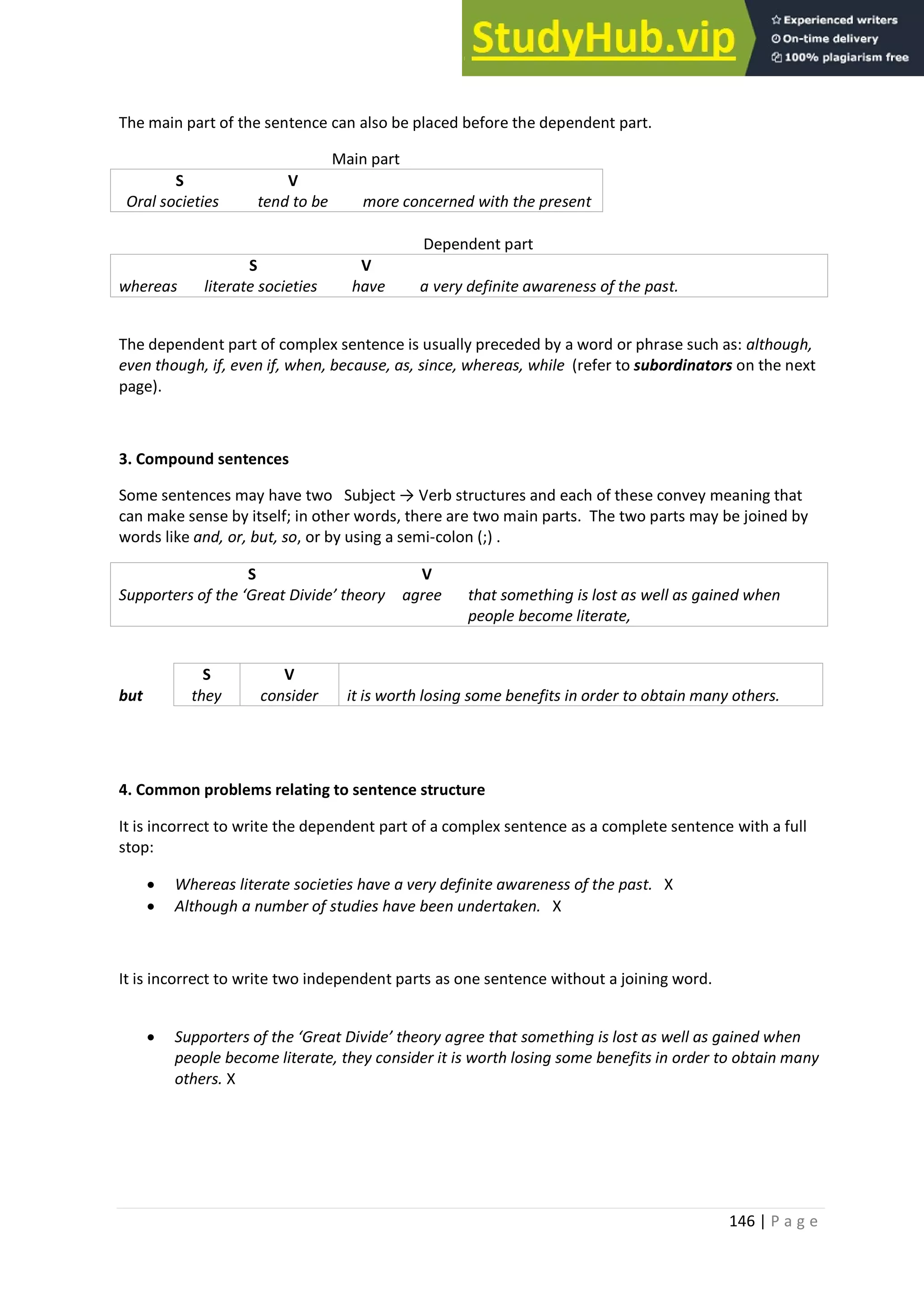 146 | P a g e
The main part of the sentence can also be placed before the dependent part.
Main part
S V
Oral societies tend to be more concerned with the present
Dependent part
S V
whereas literate societies have a very definite awareness of the past.
The dependent part of complex sentence is usually preceded by a word or phrase such as: although,
even though, if, even if, when, because, as, since, whereas, while (refer to subordinators on the next
page).
3. Compound sentences
Some sentences may have two Subject → Verb structures and each of these convey meaning that
can make sense by itself; in other words, there are two main parts. The two parts may be joined by
words like and, or, but, so, or by using a semi-colon (;) .
S V
Supporters of the ‘Great Divide’ theory agree that something is lost as well as gained when
people become literate,
S V
but they consider it is worth losing some benefits in order to obtain many others.
4. Common problems relating to sentence structure
It is incorrect to write the dependent part of a complex sentence as a complete sentence with a full
stop:
• Whereas literate societies have a very definite awareness of the past. X
• Although a number of studies have been undertaken. X
It is incorrect to write two independent parts as one sentence without a joining word.
• Supporters of the ‘Great Divide’ theory agree that something is lost as well as gained when
people become literate, they consider it is worth losing some benefits in order to obtain many
others. X
 