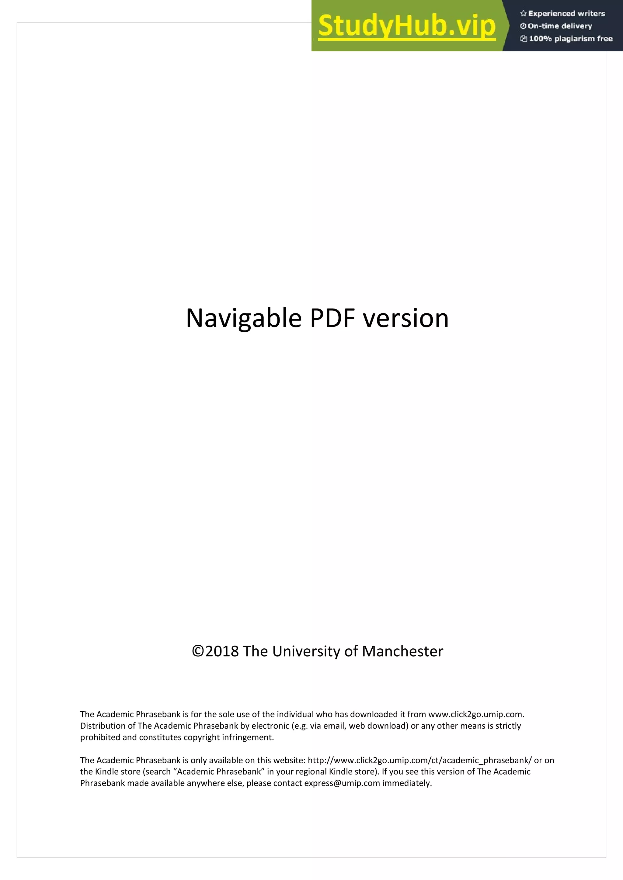 Navigable PDF version
©2018 The University of Manchester
The Academic Phrasebank is for the sole use of the individual who has downloaded it from www.click2go.umip.com.
Distribution of The Academic Phrasebank by electronic (e.g. via email, web download) or any other means is strictly
prohibited and constitutes copyright infringement.
The Academic Phrasebank is only available on this website: http://www.click2go.umip.com/ct/academic_phrasebank/ or on
the Kindle store (search “Academic Phrasebank” in your regional Kindle store). If you see this version of The Academic
Phrasebank made available anywhere else, please contact express@umip.com immediately.
 