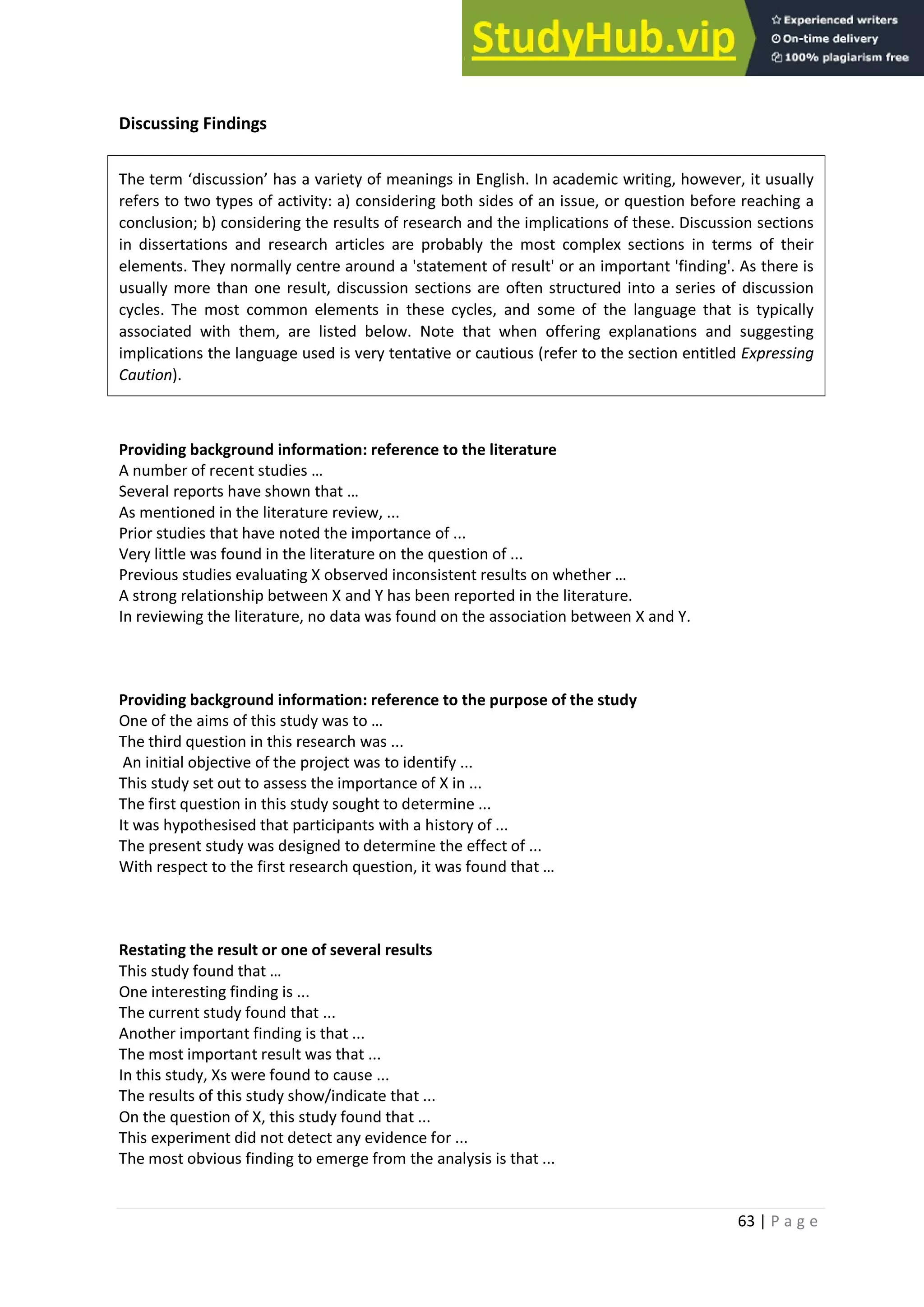63 | P a g e
Discussing Findings
The term ‘discussion’ has a variety of meanings in English. In academic writing, however, it usually
refers to two types of activity: a) considering both sides of an issue, or question before reaching a
conclusion; b) considering the results of research and the implications of these. Discussion sections
in dissertations and research articles are probably the most complex sections in terms of their
elements. They normally centre around a 'statement of result' or an important 'finding'. As there is
usually more than one result, discussion sections are often structured into a series of discussion
cycles. The most common elements in these cycles, and some of the language that is typically
associated with them, are listed below. Note that when offering explanations and suggesting
implications the language used is very tentative or cautious (refer to the section entitled Expressing
Caution).
Providing background information: reference to the literature
A number of recent studies …
Several reports have shown that …
As mentioned in the literature review, ...
Prior studies that have noted the importance of ...
Very little was found in the literature on the question of ...
Previous studies evaluating X observed inconsistent results on whether …
A strong relationship between X and Y has been reported in the literature.
In reviewing the literature, no data was found on the association between X and Y.
Providing background information: reference to the purpose of the study
One of the aims of this study was to …
The third question in this research was ...
An initial objective of the project was to identify ...
This study set out to assess the importance of X in ...
The first question in this study sought to determine ...
It was hypothesised that participants with a history of ...
The present study was designed to determine the effect of ...
With respect to the first research question, it was found that …
Restating the result or one of several results
This study found that …
One interesting finding is ...
The current study found that ...
Another important finding is that ...
The most important result was that ...
In this study, Xs were found to cause ...
The results of this study show/indicate that ...
On the question of X, this study found that ...
This experiment did not detect any evidence for ...
The most obvious finding to emerge from the analysis is that ...
 