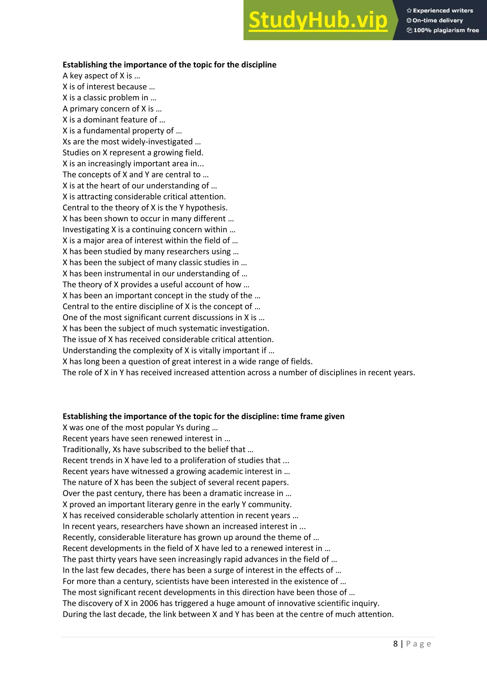 8 | P a g e
Establishing the importance of the topic for the discipline
A key aspect of X is …
X is of interest because …
X is a classic problem in …
A primary concern of X is …
X is a dominant feature of …
X is a fundamental property of …
Xs are the most widely-investigated …
Studies on X represent a growing field.
X is an increasingly important area in...
The concepts of X and Y are central to …
X is at the heart of our understanding of …
X is attracting considerable critical attention.
Central to the theory of X is the Y hypothesis.
X has been shown to occur in many different …
Investigating X is a continuing concern within …
X is a major area of interest within the field of …
X has been studied by many researchers using …
X has been the subject of many classic studies in …
X has been instrumental in our understanding of …
The theory of X provides a useful account of how …
X has been an important concept in the study of the …
Central to the entire discipline of X is the concept of …
One of the most significant current discussions in X is …
X has been the subject of much systematic investigation.
The issue of X has received considerable critical attention.
Understanding the complexity of X is vitally important if …
X has long been a question of great interest in a wide range of fields.
The role of X in Y has received increased attention across a number of disciplines in recent years.
Establishing the importance of the topic for the discipline: time frame given
X was one of the most popular Ys during …
Recent years have seen renewed interest in …
Traditionally, Xs have subscribed to the belief that …
Recent trends in X have led to a proliferation of studies that ...
Recent years have witnessed a growing academic interest in …
The nature of X has been the subject of several recent papers.
Over the past century, there has been a dramatic increase in …
X proved an important literary genre in the early Y community.
X has received considerable scholarly attention in recent years …
In recent years, researchers have shown an increased interest in ...
Recently, considerable literature has grown up around the theme of …
Recent developments in the field of X have led to a renewed interest in …
The past thirty years have seen increasingly rapid advances in the field of …
In the last few decades, there has been a surge of interest in the effects of …
For more than a century, scientists have been interested in the existence of …
The most significant recent developments in this direction have been those of …
The discovery of X in 2006 has triggered a huge amount of innovative scientific inquiry.
During the last decade, the link between X and Y has been at the centre of much attention.
 
