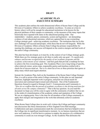DRAFT

                                ACADEMIC PLAN
                              EXECUTIVE SUMMARY
This academic plan outlines the multi-dimensional efforts of Keene State College and the
Division of Academic Affairs to achieve academic excellence. It comes at a time in
history when it will not be enough for educational institutions to be known for the
physical attributes of their campus or community, or the measures of the many inputs that
historically have equated with status in the educational pecking order. Our
stakeholders—students, parent, community, system and legislators—are demanding
evidence of real educational outcomes, which are captured best in one overarching
College strategic goal—achieving academic excellence. The institutions that rise to this
new challenge will succeed and prosper, while those that do not will languish. While the
Division of Academic Affairs at Keene State College has primary responsibility for
meeting this challenge, our success will depend on the creative energies and hard work of
the entire College community.

This plan has been developed, as it must be, in the context of our College strategic goals.
While there are five strategic goals in all, there is really only one goal—To significantly
enhance and become recognized for the quality of our academic programs and the
academic achievements of our students—and four goals that provide a roadmap for how
to achieve the first overarching goal. This Academic Plan is not a long listing of specific,
often relatively minor, action steps, responsible parties and timelines crafted with a
check-list of success mind set. Nor is it a short list of two or three priorities that ignore or
delay many which need urgent attention.

Instead, the Academic Plan, built on the foundation of the Keene State College Strategic
Plan, is a call to action of the entire College community. In this plan we ask important
questions, highlight important work in progress, and point out critical needs for
innovation and continued improvement and refinement. One of the Fundamental
Questions framed in regard to Strategic Goal 2: Communication and Community is
“How do we reaffirm that the pursuit of academic excellence is the driving motivator for
all units across the campus community?” That is the key question. As you read this
document we hope you will be come to agree with the community of authors that we are
in the midst of a transformation of the academic culture and reputation of the College.
We are at a tipping point. Now is the time for all members of the College community to
apply their energies and imagination to the work that ultimately achieves academic
excellence.

When Keene State College does its work well, it draws the College and larger community
into discussions like those characteristic of New England Town Hall meetings.
Collaboration and open communication mark the conversations that have helped to move
the College into its significant transformative moment. As we harness transitions that are
now well underway, it will be best to continue to employ the practices of a collaborative
community to create an even stronger College. As the Academic Plan delineates the
 