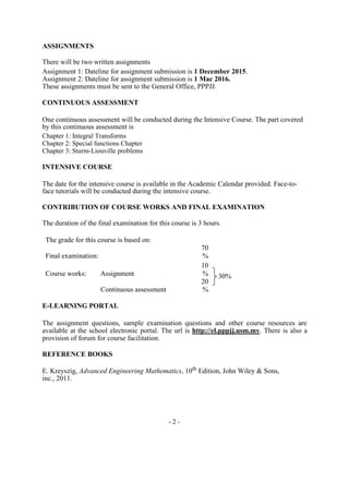 ASSIGNMENTS
There will be two written assignments
Assignment 1: Dateline for assignment submission is 1 December 2015.
Assignment 2: Dateline for assignment submission is 1 Mac 2016.
These assignments must be sent to the General Office, PPPJJ.
CONTINUOUS ASSESSMENT
One continuous assessment will be conducted during the Intensive Course. The part covered
by this continuous assessment is
Chapter 1: Integral Transforms
Chapter 2: Special functions Chapter
Chapter 3: Sturm-Liouville problems
INTENSIVE COURSE
The date for the intensive course is available in the Academic Calendar provided. Face-to-
face tutorials will be conducted during the intensive course.
CONTRIBUTION OF COURSE WORKS AND FINAL EXAMINATION
The duration of the final examination for this course is 3 hours.
The grade for this course is based on:
Final examination:
70
%
Course works: Assignment
10
% 30%
Continuous assessment
20
%
E-LEARNING PORTAL
The assignment questions, sample examination questions and other course resources are
available at the school electronic portal. The url is http://el.pppjj.usm.my. There is also a
provision of forum for course facilitation.
REFERENCE BOOKS
E. Kreyszig, Advanced Engineering Mathematics, 10th
Edition, John Wiley & Sons,
inc., 2011.
- 2 -
 