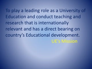 To play a leading role as a University of
Education and conduct teaching and
research that is internationally
relevant and has a direct bearing on
country’s Educational development.
UE’s Mission
 
