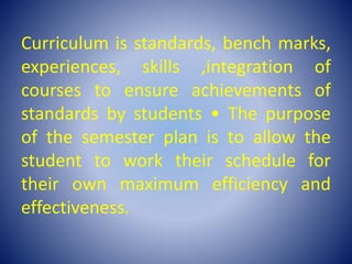 Curriculum is standards, bench marks,
experiences, skills ,integration of
courses to ensure achievements of
standards by students • The purpose
of the semester plan is to allow the
student to work their schedule for
their own maximum efficiency and
effectiveness.
 