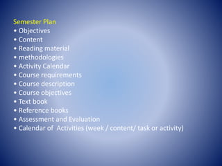 Semester Plan
• Objectives
• Content
• Reading material
• methodologies
• Activity Calendar
• Course requirements
• Course description
• Course objectives
• Text book
• Reference books
• Assessment and Evaluation
• Calendar of Activities (week / content/ task or activity)
 