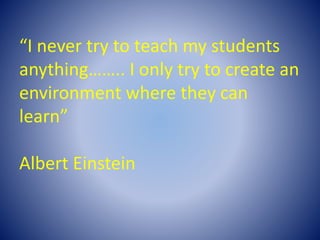 “I never try to teach my students
anything…….. I only try to create an
environment where they can
learn”
Albert Einstein
 