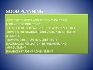 GOOD PLANNING
KEEPS THE TEACHER AND STUDENTS ON TRACK
ACHIEVES THE OBJECTIVES
HELPS TEACHERS TO AVOID “UNPLEASANT” SURPRISES
PROVIDES THE ROADMAP AND VISUALS IN A LOGICAL
SEQUENCE
PROVIDES DIRECTION TO A SUBSTITUTE
ENCOURAGES REFLECTION, REFINEMENT, AND
IMPROVEMENT
ENHANCES STUDENT ACHIEVEMENT
 