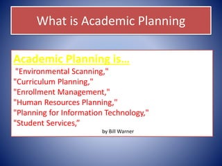 What is Academic Planning
Academic Planning is…
"Environmental Scanning,"
"Curriculum Planning,"
"Enrollment Management,"
"Human Resources Planning,"
"Planning for Information Technology,"
"Student Services,”
by Bill Warner
 