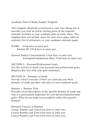 Academic Plan of Study Sample Template
This template should be customized to your own liking, but it
provides you with an initial starting point of the required
elements included in your academic plan of study. Note: This
template does not include space for your cover page, table of
contents, list of references, or your academic rationale paper.
NAME: Click here to enter text.
Student ID: Click here to enter text.
General Studies Concentration: Click here to enter text.
Anticipated Graduation Date: Click here to enter text.
SECTION I – Personal/Professional Goals
Use this section to detail your personal and professional goals.
(Replace this text with your goal statement).
SECTION II – Domains of Study
Provide a brief overview of how you selected your three
domains of study and their relevance to your academic goals.
Domain 1: Domain Title
Provide a brief description of the specific domain of study and
why it is particularly important for your personal/professional
goals. What do you hope to accomplish within this specific
domain?
Potential Courses in Domain
Course Number and Title:Click here to enter text.
Course Number and Title:Click here to enter text.
Course Number and Title:Click here to enter text.
 