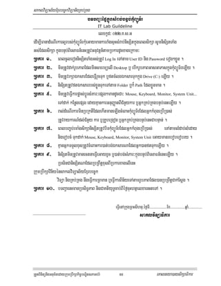 saklviTüal½yExµrbec©kviTüanigRKb;RKg
                                   bTbBa¢aépÞkñúgsMrab;bnÞb;kMuBüÚT½r
                                                IT Lab Guildeline
                                            elxkUd³ 022>K>s>G
edIm,IFanadMeNIrkarl¥rbs;kMuBüÚT½rkMueGaymankarraMgsÞHsMrab;nisSitkñúgeBlsikSa sUmnisiStTaMg
Gs;EdlsikSa kñúgbnÞb;BiesaFn_enHRtUvGnuvtþn_tamRbkardUcxageRkam³
Rbkar 1- eBlcUleronnisSitTaMgGs;RtUv Log In eTAtam User ID nig Password erog²xøÜn .
Rbkar 2- minRtUvdak;rUbPaBEdlminsmrmüelI Desktop b¤ ebIkrUbPaBGasGaPaskñúgkMuBüÚT½reLIy .
Rbkar 3- minRtUvrkSaÉksarEdleFVIrYcTuk b¤ftcMlgÉksarTukkñúg Drive (C:) eLIy .
Rbkar 4- nisiStRtUvftÉksarrbs;xøÜnTukeTAtam Folder b¤k¾ Path EdlxøÜnman .
Rbkar 5- minRtUveFVIkarpøas;bþÚrsMPar³epSg²mandUcCa³ Mouse, Keyboard, Monitor, System Unit...
                eTAdak; kEnøgepSg edayKµankarGnuBaØatBICMnYykar b¤GñkRKb;RKgbnÞb;enHeLIy .
Rbkar 6- ral;dMeNIrkarminRbRktIEdlekItmaneLIgcMeBaHkMuBüÚT½rEdlGñkkMBugeRbIR)as;
                RtUvraykarN_dl;CMnYy kar b¤RKUbeRgon b¤GñkRKb;RKgbnÞb;enHCabnÞan; .
Rbkar 7- eBlbBa©b;ema:gsikSanisSitRtUvbiTkMuBüÚT½rEdlGñkkMBugeRbIR)as;              eTAtamlMdab;lMeday
                nigerobcM Tukdak; Mouse, Keyboard, Monitor, System Unit eGaymanreboberobry .
Rbkar 8- KµanGñkTTYlxusRtUvcMeBaHkar)at;bg;ÉksarNaEdlGñk)anftTukeLIy .
Rbkar 9- nisiStminRtUvmanectnaeFVIeGayxUc b¤)at;bg;sMPar³kñúgbnÞb;BiesaFn_enHeLIy .
                RbsinCanisSitNaEdlRbRBwtþxusBIRbkarxagelIenH
RkumRbwkSavin½yénsaklviTüal½yExµrbec©k
                viTüa nigRKb;RKg nwgeFVIkarRBman b¤eFVIkarBin½yeTAtamrUbPaBEdl)anRbRBwtþCak;Esþg .
Rbkar 10- bTBa¢aenHmanRbsiT§PaB nigCaKtiyuT§cab;BIéf¶cuHhtßelxaenHteTA .

                                                        eFVIenARkugRBHsIhnu/éf¶TI>>>>>>>>>>>>>>>>>>>Ex>>>>>>>>>>>>>>>>qñaM>>>>>>>>>>>>>>>
                                                                              saklviTüaFikar




RtYtBinitünigGnum½tedayRkumRbwkSakic©bNÐitsPaGb;rM         55                                 eKalneya)aysikSaFikar
 