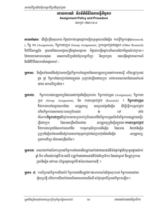 saklviTüal½yExµrbec©kviTüanigRKb;RKg
                                 eKalkarN_ nignitiviFIénkareFIVkic©kar
                                    Assignment Policy and Procedure
                                                     elxkUd³ 029>K>s>G


eKalbMNg³ edIm,IBRgwgKuNPaB k¾dUcCakat;bnßynUvPaBx¢ilRcGUsrbs;nisSit kareFIVkic©karpÞH(Homwork
), kic© kar (Assignment), kic©karCaRkum (Group Assignment), b¤karRsavRCavepSg² (Other Research)
KWCaviFIsaRsþEt mYyKt;EdlGacCYyBRgwgnUvsmtßPaB k¾dUcCabegáItnUvbTBiesaFn_Cak;EsþgsMrab;BYkeK.
Edayeyagtamehtupl enHsaklviTüal½yExµrbec©kviTüa nigRKb;RKg )anbegáItnUveKalkarN_
nignitiviFIEdlmanEcgdUcteTA ³

Rbkar1³ nisSitTaMgGs;nwgtMrUveGayeFIVnUvkic©karTaMgLayEdlsaRsþacarü)andak;eGayeFIV ehIyRtUvRbKl;
             CUn nUv kic©karEdlerobcMedayxøÜnÉg b¤erobcMeLIgedayRkum eTAtameBlevlaEdl)ankMNt;
             eday saklviTüal½y.

Rbkar2³        kic©karrbs;saRsþacarüEdl)andak;CUnnisSitrYmman³ kic©karCabuKÁl (Assignment), kic©karCa
             Rkum (Group Assignment), nig kargarRsavRCav (Research) . kic©karCabuKÁl
             KWCakargarTaMgLayNaEdl saRsþacarü )anRbKl;CUnnisSit edIm,IeFIVkarRsavRCav
             ehIykic©karenHmanry³eBlRbEhlCa                      2               eTA              3Ex
             cMENkÉkic©karCaRkumvijvamanPaBRbhak;RbEhleTAnwgkic©karbuKÁlEdrEtkic©karenHRtUv)aneFIVe
                      ki
             LIgCaRkum           Edl)aneRCIserIseday            saRsþcarüb¤nisSitxøÜnÉg.kargarRsavRCav
                                                                                        k
             KWCakargarmYyEdlTak;TgeTAnwg karcuHkmµsikSarbs;nisSit Edlman n½yfanisSit
             b¤RkumnisSitTaMgenaHnwgtMrUveGayeTAcuHRsavRCavdl;Rkumh‘unEdlnisSit            /saRsþacarü/
             b¤saklviTüa l½y)aneRCIserIs.

Rbkar3³ eBlevlakMnt;énkarRbKl;kic©karTaMgenaHnwgRtUv)ankMnt;edayed)a:tWm:g;fñak;qñaMsikSamUldæansMrab;
           qñaM TI1 ehIysMrab;qñaMTI 2 dl;TI 4RtUvkMnt;edayed)a:tWm:g;sikSaFikar EdlCaTUeTA nwgRtUvRbkas
           R)ab;nisSit enAkal briecäTnUvs)aþh_TI 2énbevsnkalfµI .

Rbkar 4³ krNIRbKl;kic©karyWtya:v kic©karenaHnwgRtUvdk 20PaKryénBinÞúsrubrbs; kic©karenaHeday
            sV½yRbvtþi ehIykaryWtya:venaHminGaceGayelIsBI 3éf¶bnÞab;BIRbKl;kic©kareLIy.


RtYtBinitünigGnum½tedayRkumRbwkSakic©bNÐitsPaGb;rM            68                eKalneya)aysikSaFikar
 