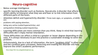 Neuro-cognitive
• Below average intelligence
• specific learning disorder-such as Dyslexia, Dyscalculia- A disorder that affects a
child's ability to interpret what they see and hear or to link information from
different parts of the brain.
• Attention deficit and hyperactivity disorder- Three main signs, or symptoms, of ADHD. These
are:
• problems with paying attention,
• being very active (called hyperactivity), and
• acting before thinking (called impulsivity).
• Learning difficulties are more common than you think. Keep in mind that learning
difficulties don’t imply mental retardation.
• These difficulties can affect a child to a greater or lesser degree depending on the
case. It is always necessary to put into practice a sustainable strategy to solve the
problem.
• Unfortunately, due to a lack of information, the term “problem child” is often used
and the condition goes untreated. Detecting and treating the disorder will help
improve the child’s academic performance.
Rima Sehgal PhD rima.sehgal@fulbrightmail.org
 