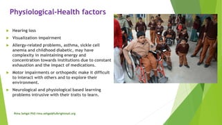 Physiological-Health factors
 Hearing loss
 Visualization impairment
 Allergy-related problems, asthma, sickle cell
anemia and childhood diabetic, may have
complexity in maintaining energy and
concentration towards institutions due to constant
exhaustion and the impact of medications.
 Motor impairments or orthopedic make it difficult
to interact with others and to explore their
environment.
 Neurological and physiological based learning
problems intrusive with their traits to learn.
Rima Sehgal PhD rima.sehgal@fulbrightmail.org
 