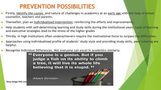 PREVENTION POSSIBILITIES
 Firstly, identify the causes and nature of challenges in academics at an early age with the help of school
counsellor, teachers and parents.
 Thereafter, plan an Individualized intervention; reinforcing the efforts and improvements.
 Help students with self-determining learning and study skills during the institutional years. Lack of learning
and executive strategies lead to the stress of the higher grades
 Thirdly, in high institutions often underachievers require the motivational force to surpass the difficulties.
 Approaches using individualized profile of students’ study style and providing study skills, peer tutoring are
helpful.
 Recognize Individual Differences. Not everyone can excel in academics similarly.
Rima Sehgal PhD rima.sehgal@fulbrightmail.org
 
