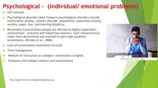 Psychological - (individual/ emotional problems)
 Self-concept
 Psychological disorders-Most frequent psychological disorders include
examination phobia, conduct disorder, adjustment, separation anxiety,
anxiety, anger, fear, and learning disability.
 Personality-Conscientious people are defined as highly responsible,
achievement - oriented and industrious learners. Such characteristics
make them determined and resolved to gain high academic
attainments. (Bratko et al., 2006)
 Lack of commitment/motivation to study
 Time management.
 Medium of instruction at colleges/ universities is English.
 Problems with subject content and examinations
Rima Sehgal PhD rima.sehgal@fulbrightmail.org
 