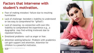 Factors that intervene with
student’s motivation.
 Fear of making mistakes/ failure due to resulting
humiliation
 Lack of challenge- boredom ( inability to understand
or too easy to comprehend for “gifted’)
 Lack of meaning- no connection with own life;
inability to comprehend the experience e.g., a
dysgraphia may find writing irrelevant due to
repeated failures.
 Emotional problems- such as anger or fear.
 Attention seeking behavior- Problem with academics
can gain support and attention. Attention for
children is a powerful motivator.
 SLDRima Sehgal PhD rima.sehgal@fulbrightmail.org
 