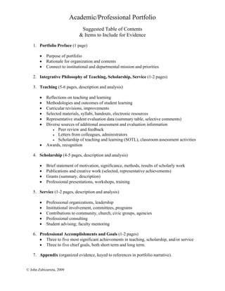 Academic/Professional Portfolio
                               Suggested Table of Contents
                              & Items to Include for Evidence

    1. Portfolio Preface (1 page)

        •   Purpose of portfolio
        •   Rationale for organization and contents
        •   Connect to institutional and departmental mission and priorities

    2. Integrative Philosophy of Teaching, Scholarship, Service (1-2 pages)

    3. Teaching (5-6 pages, description and analysis)

        •   Reflections on teaching and learning
        •   Methodologies and outcomes of student learning
        •   Curricular revisions, improvements
        •   Selected materials, syllabi, handouts, electronic resources
        •   Representative student evaluation data (summary table, selective comments)
        •   Diverse sources of additional assessment and evaluation information
               • Peer review and feedback
               • Letters from colleagues, administrators
               • Scholarship of teaching and learning (SOTL), classroom assessment activities
        •   Awards, recognition

    4. Scholarship (4-5 pages, description and analysis)

        •   Brief statement of motivation, significance, methods, results of scholarly work
        •   Publications and creative work (selected, representative achievements)
        •   Grants (summary, description)
        •   Professional presentations, workshops, training

    5. Service (1-2 pages, description and analysis)

        •   Professional organizations, leadership
        •   Institutional involvement, committees, programs
        •   Contributions to community, church, civic groups, agencies
        •   Professional consulting
        •   Student advising; faculty mentoring

    6. Professional Accomplishments and Goals (1-2 pages)
       • Three to five most significant achievements in teaching, scholarship, and/or service
       • Three to five chief goals, both short term and long term.

    7. Appendix (organized evidence, keyed to references in portfolio narrative).


© John Zubizarreta, 2009
 