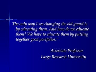 The only way I see changing the old guard is by educating them. And how do we educate them? We have to educate them by putting together good portfolios." Associate Professor Large Research University 