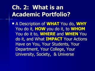 Ch. 2:  What is an Academic Portfolio? A Description of  WHAT  You do,  WHY  You do it,  HOW  you do it, to  WHOM  You do it to,  WHERE   and  WHEN  You do it, and What  IMPACT  Your Actions Have on You, Your Students, Your Department, Your College, Your University, Society,  & Universe 