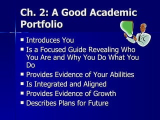 Ch. 2: A Good Academic Portfolio Introduces You  Is a Focused Guide Revealing Who You Are and Why You Do What You Do Provides Evidence of Your Abilities Is Integrated and Aligned  Provides Evidence of Growth Describes Plans for Future  