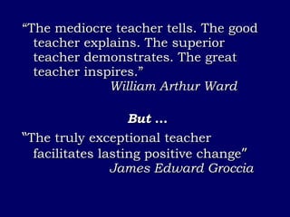 “ The mediocre teacher tells. The good teacher explains. The superior teacher demonstrates. The great teacher inspires.”  William Arthur Ward But  … “ The truly exceptional teacher facilitates lasting positive change ” James Edward Groccia 