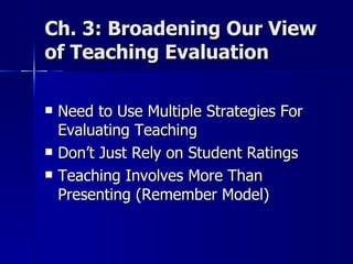 Ch. 3: Broadening Our View of Teaching Evaluation Need to Use Multiple Strategies For Evaluating Teaching  Don’t Just Rely on Student Ratings  Teaching Involves More Than Presenting (Remember Model) 
