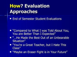 How ? Evaluation Approaches End of Semester Student Evaluations “ Compared to What I was Told About You, You are Better Than I Expected” “… He Made the Best Out of an Unbearable Situation” “ You’re a Great Teacher, but I Hate This Class” “ Maybe an Eraser Fight is in Your Future” 