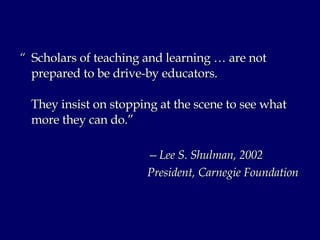 “  Scholars of teaching and learning … are not prepared to be drive-by educators.  They insist on stopping at the scene to see what more they can do.” — Lee S. Shulman, 2002 President, Carnegie Foundation 