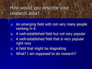 How would you describe your research area? An emerging field with not very many people working in it A well-established field but not very popular A well-established field that is very popular right now A field that might be stagnating What? I am supposed to do research? 