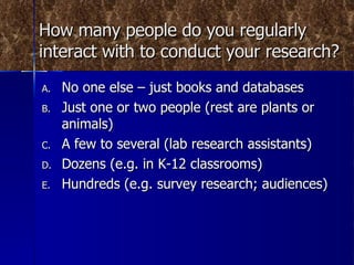How many people do you regularly interact with to conduct your research? No one else – just books and databases Just one or two people (rest are plants or animals) A few to several (lab research assistants) Dozens (e.g. in K-12 classrooms) Hundreds (e.g. survey research; audiences) 