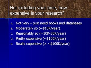 Not including your time, how expensive is your research? Not very – just need books and databases Moderately so (~$10K/year) Reasonably so (~10K-50K/year) Pretty expensive (~$100K/year) Really expensive (> ~$100K/year) 