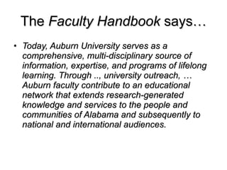 The  Faculty Handbook  says… Today, Auburn University serves as a comprehensive, multi-disciplinary source of information, expertise, and programs of lifelong learning. Through .., university outreach, … Auburn faculty contribute to an educational network that extends research-generated knowledge and services to the people and communities of Alabama and subsequently to national and international audiences. 