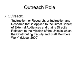 Outreach Role Outreach:  “ Instruction, or Research, or Instruction and Research that is Applied to the Direct Benefit of External Audiences and that is Directly Relevant to the Mission of the Units in which the Contributing Faculty and Staff Members Work” (Muse, 2000)  