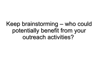Keep brainstorming – who could potentially benefit from your outreach activities?  