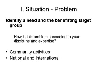 I. Situation - Problem  Identify a need and the benefitting target group How is this problem connected to your discipline and expertise? Community activities National and international 